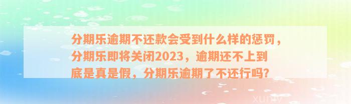 分期乐逾期不还款会受到什么样的惩罚，分期乐即将关闭2023，逾期还不上到底是真是假，分期乐逾期了不还行吗？