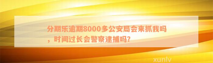 分期乐逾期8000多公安局会来抓我吗，时间过长会警察逮捕吗？