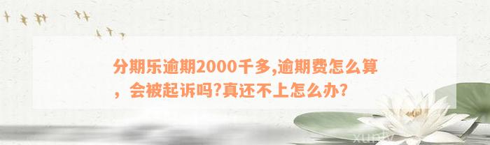 分期乐逾期2000千多,逾期费怎么算，会被起诉吗?真还不上怎么办？