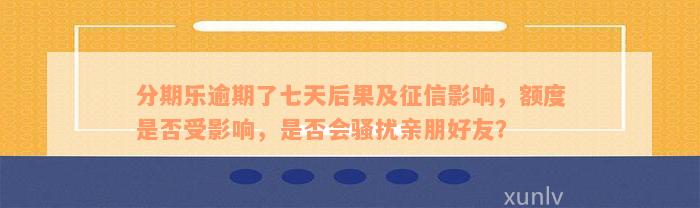 分期乐逾期了七天后果及征信影响，额度是否受影响，是否会骚扰亲朋好友？