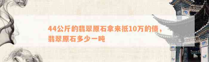 44公斤的翡翠原石拿来抵10万的债，翡翠原石多少一吨