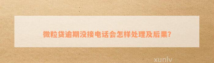 微粒贷逾期没接电话会怎样处理及后果？