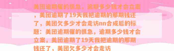 美团逾期催的很急，逾期多少钱才会立案，美团逾期了19天我把逾期的那期钱还了，美团欠多少才会走访nn合成后的标题：美团逾期催的很急，逾期多少钱才会立案，美团逾期了19天我把逾期的那期钱还了，美团欠多少才会走访