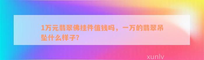 1万元翡翠佛挂件值钱吗，一万的翡翠吊坠什么样子？