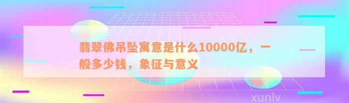 翡翠佛吊坠寓意是什么10000亿，一般多少钱，象征与意义