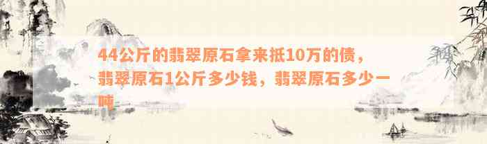 44公斤的翡翠原石拿来抵10万的债，翡翠原石1公斤多少钱，翡翠原石多少一吨