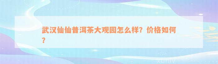 武汉仙仙普洱茶大观园怎么样？价格如何？