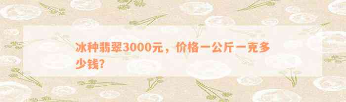 冰种翡翠3000元，价格一公斤一克多少钱？