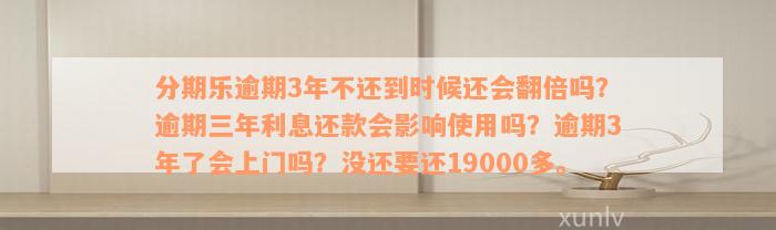 分期乐逾期3年不还到时候还会翻倍吗？逾期三年利息还款会影响使用吗？逾期3年了会上门吗？没还要还19000多。