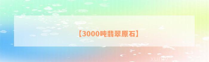 【3000吨翡翠原石】