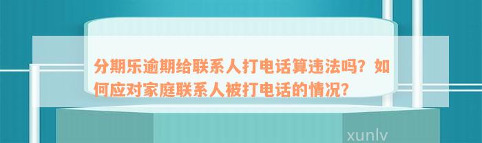 分期乐逾期给联系人打电话算违法吗？如何应对家庭联系人被打电话的情况？