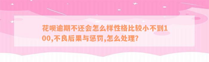 花呗逾期不还会怎么样性格比较小不到100,不良后果与惩罚,怎么处理？