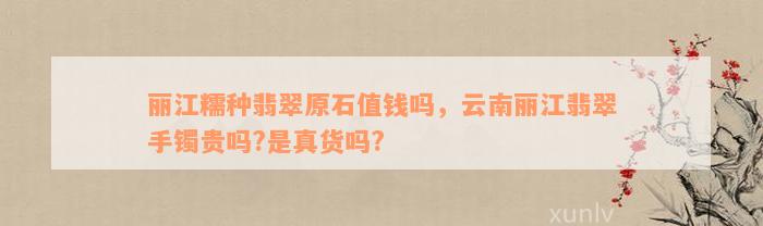 丽江糯种翡翠原石值钱吗，云南丽江翡翠手镯贵吗?是真货吗?