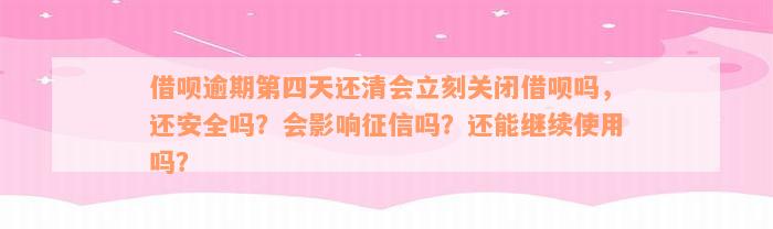 借呗逾期第四天还清会立刻关闭借呗吗，还安全吗？会影响征信吗？还能继续使用吗？