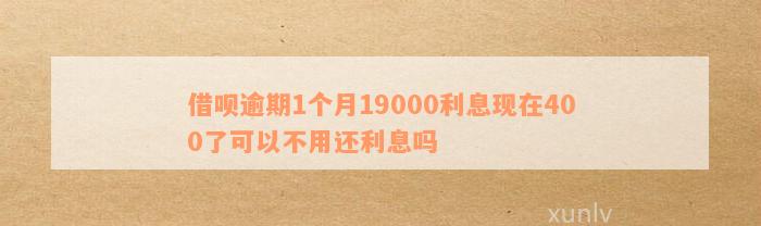 借呗逾期1个月19000利息现在400了可以不用还利息吗