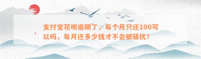 支付宝花呗逾期了，每个月只还100可以吗，每月还多少钱才不会被骚扰？