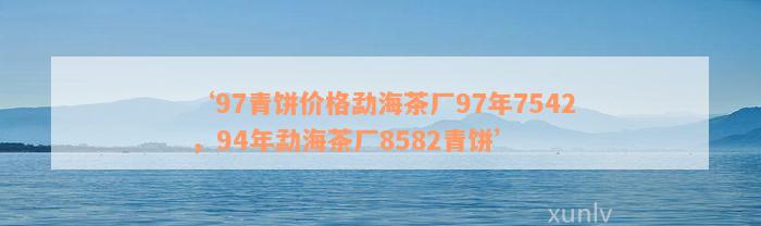 ‘97青饼价格勐海茶厂97年7542，94年勐海茶厂8582青饼’