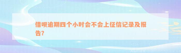 借呗逾期四个小时会不会上征信记录及报告？