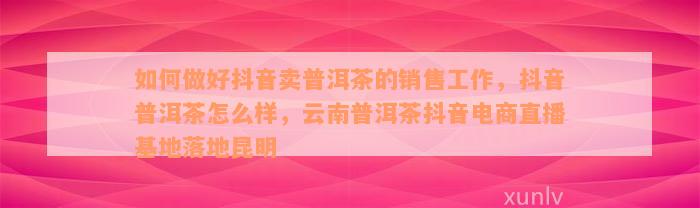 如何做好抖音卖普洱茶的销售工作，抖音普洱茶怎么样，云南普洱茶抖音电商直播基地落地昆明