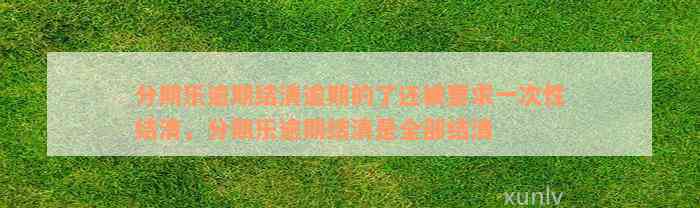 分期乐逾期结清逾期的了还被要求一次性结清，分期乐逾期结清是全部结清