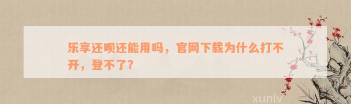 乐享还呗还能用吗，官网下载为什么打不开，登不了？