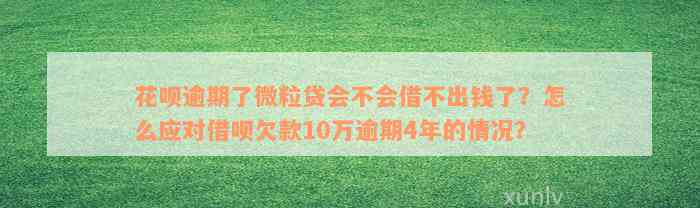 花呗逾期了微粒贷会不会借不出钱了？怎么应对借呗欠款10万逾期4年的情况？