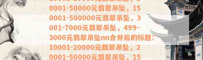 10001-20000元翡翠吊坠，20001-50000元翡翠吊坠，150001-500000元翡翠吊坠，3001-7000元翡翠吊坠，499-3000元翡翠吊坠nn合并后的标题：10001-20000元翡翠吊坠，20001-50000元翡翠吊坠，150001-500000元翡翠吊坠