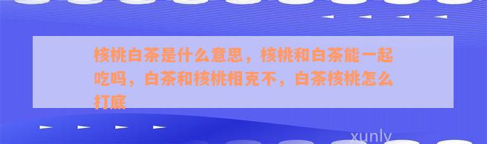 核桃白茶是什么意思，核桃和白茶能一起吃吗，白茶和核桃相克不，白茶核桃怎么打底