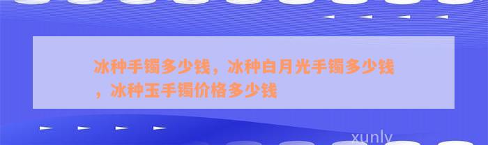 冰种手镯多少钱，冰种白月光手镯多少钱，冰种玉手镯价格多少钱