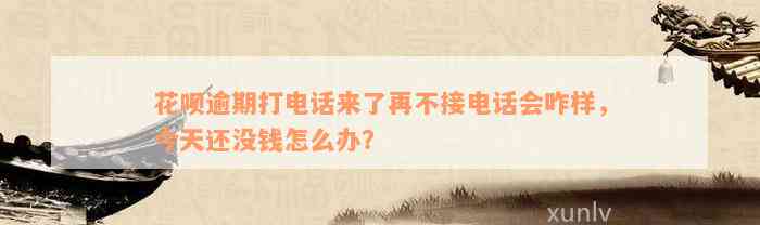 花呗逾期打电话来了再不接电话会咋样，今天还没钱怎么办？