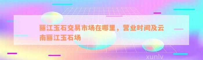 丽江玉石交易市场在哪里，营业时间及云南丽江玉石场