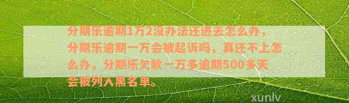 分期乐逾期1万2没办法还进去怎么办，分期乐逾期一万会被起诉吗，真还不上怎么办，分期乐欠款一万多逾期500多天会被列入黑名单。