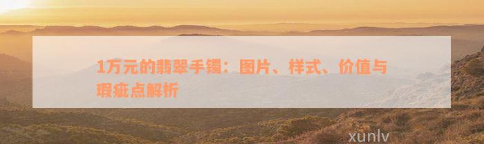 1万元的翡翠手镯：图片、样式、价值与瑕疵点解析