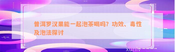 普洱罗汉果能一起泡茶喝吗？功效、毒性及泡法探讨