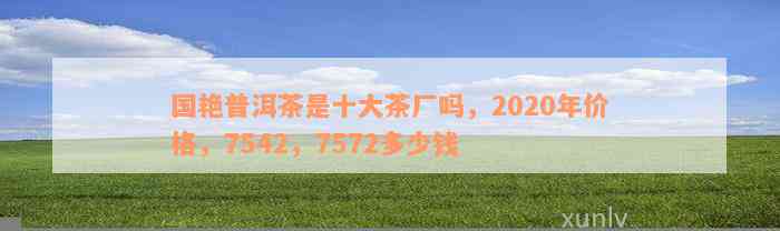 国艳普洱茶是十大茶厂吗，2020年价格，7542，7572多少钱