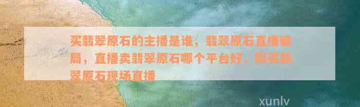 买翡翠原石的主播是谁，翡翠原石直播骗局，直播卖翡翠原石哪个平台好，购买翡翠原石现场直播