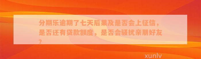 分期乐逾期了七天后果及是否会上征信，是否还有贷款额度，是否会骚扰亲朋好友？