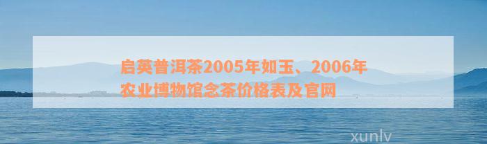 启英普洱茶2005年如玉、2006年农业博物馆念茶价格表及官网