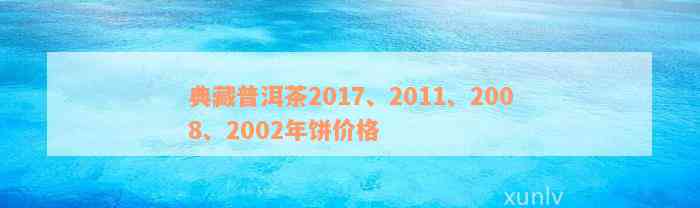 典藏普洱茶2017、2011、2008、2002年饼价格