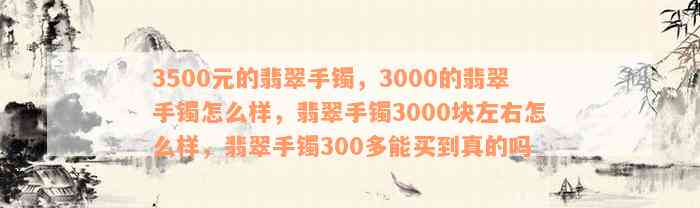 3500元的翡翠手镯，3000的翡翠手镯怎么样，翡翠手镯3000块左右怎么样，翡翠手镯300多能买到真的吗