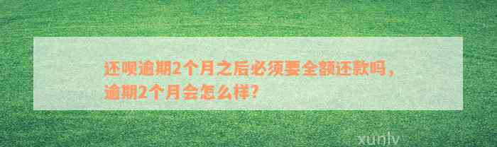 还呗逾期2个月之后必须要全额还款吗，逾期2个月会怎么样?