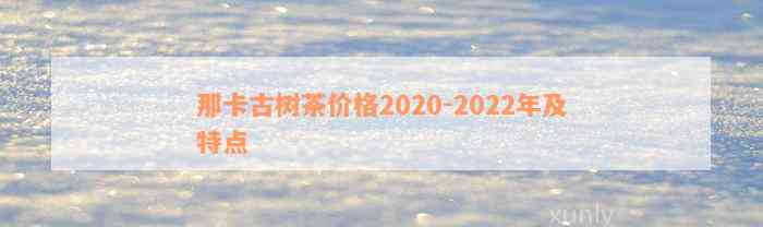 那卡古树茶价格2020-2022年及特点