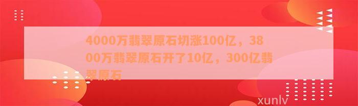 4000万翡翠原石切涨100亿，3800万翡翠原石开了10亿，300亿翡翠原石