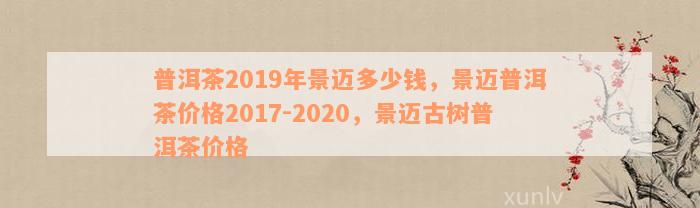 普洱茶2019年景迈多少钱，景迈普洱茶价格2017-2020，景迈古树普洱茶价格