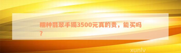 糯种翡翠手镯3500元真的贵，能买吗？