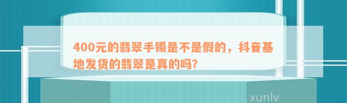 400元的翡翠手镯是不是假的，抖音基地发货的翡翠是真的吗？