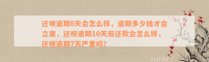 还呗逾期8天会怎么样，逾期多少钱才会立案，还呗逾期10天后还款会怎么样，还呗逾期7天严重吗？