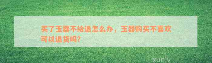 买了玉器不给退怎么办，玉器购买不喜欢可以退货吗？