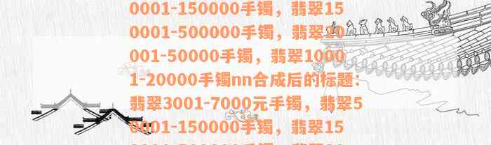 翡翠3001-7000元手镯，翡翠50001-150000手镯，翡翠150001-500000手镯，翡翠20001-50000手镯，翡翠10001-20000手镯nn合成后的标题：翡翠3001-7000元手镯，翡翠50001-150000手镯，翡翠150001-500000手镯，翡翠20001-50000手镯