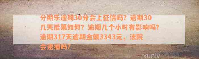 分期乐逾期30分会上征信吗？逾期30几天后果如何？逾期几个小时有影响吗？逾期317天逾期金额3343元，法院会逮捕吗？